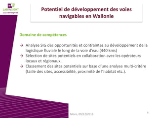 Potentiel de développement des voies
navigables en Wallonie
Domaine de compétences
→ Analyse SIG des opportunités et contraintes au développement de la
logistique fluviale le long de la voie d’eau (440 kms)
→ Sélection de sites potentiels en collaboration avec les opérateurs
locaux et régionaux.
→ Classement des sites potentiels sur base d’une analyse multi-critère
(taille des sites, accessibilité, proximité de l’habitat etc.).

Mons, 09/12/2013

8

 