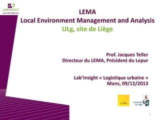 LEMA
Local Environment Management and Analysis
ULg, site de Liège

Prof. Jacques Teller
Directeur du LEMA, Président du Lepur
Lab’Insight « Logistique urbaine »
Mons, 09/12/2013

1

 