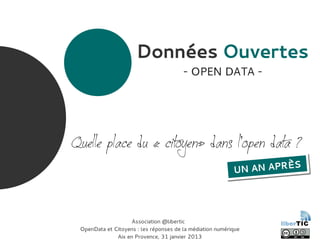 Données Ouvertes
- OPEN DATA -
Quelle place du « citoyen» dans l'open data ?
Association @libertic
OpenData et Citoyens : les réponses de la médiation numérique
Aix en Provence, 31 janvier 2013
UN AN APRÈS
UN AN APRÈS
 