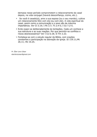 demasia nesse período comprometem o relacionamento do casal
depois, na vida conjugal (haverá desconfiança, ciúme, etc.).
• Se você é casado(a), ame a sua esposa (ou o seu marido); cultive
um relacionamento feliz com ela (ou com ele). A vida espiritual do
casal, assim como a comunicação e o sexo são da máxima
importância. Ver Cl 3.19; I Pe 3.7; Tt 2.4-5; I Co 7.2-5.
• Evite expor-se deliberadamente às tentações. Cada um conhece a
sua estrutura e as suas reações. Por que permitir-se conflitos e
riscos desnecessários? Ver I Co 6.18; II Tm 2.22.
• Fortaleça-se com o estudo regular da Bíblia, com orações
constantes e participação na adoração da igreja. SI 119.11;Mt
26.11; Hb 10.25.
Pr. Éber Lenz César
eberlenzcesar@gmail.com
 