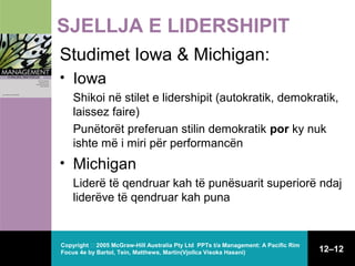 SJELLJA E LIDERSHIPIT
Studimet Iowa & Michigan:
• Iowa
Shikoi në stilet e lidershipit (autokratik, demokratik,
laissez faire)
Punëtorët preferuan stilin demokratik por ky nuk
ishte më i miri për performancën

• Michigan
Liderë të qendruar kah të punësuarit superiorë ndaj
liderëve të qendruar kah puna

Copyright  2005 McGraw-Hill Australia Pty Ltd PPTs t/a Management: A Pacific Rim
Focus 4e by Bartol, Tein, Matthews, Martin(Vjollca Visoka Hasani)

12–12

 