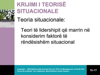 KRIJIMI I TEORISË
SITUACIONALE
Teoria situacionale:
Teori të lidershipit që marrin në
konsiderim faktorë të
rëndësishëm situacional

Copyright  2005 McGraw-Hill Australia Pty Ltd PPTs t/a Management: A Pacific Rim
Focus 4e by Bartol, Tein, Matthews, Martin(Vjollca Visoka Hasani)

12–17

 