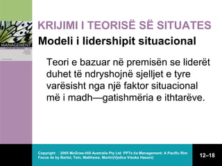 KRIJIMI I TEORISË SË SITUATES
Modeli i lidershipit situacional
Teori e bazuar në premisën se liderët
duhet të ndryshojnë sjelljet e tyre
varësisht nga një faktor situacional
më i madh—gatishmëria e ithtarëve.

Copyright  2005 McGraw-Hill Australia Pty Ltd PPTs t/a Management: A Pacific Rim
Focus 4e by Bartol, Tein, Matthews, Martin(Vjollca Visoka Hasani)

12–18

 