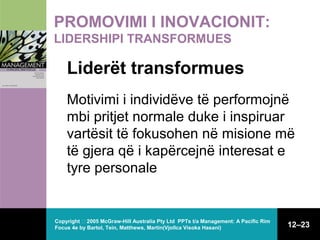 PROMOVIMI I INOVACIONIT:
LIDERSHIPI TRANSFORMUES

Liderët transformues
Motivimi i individëve të performojnë
mbi pritjet normale duke i inspiruar
vartësit të fokusohen në misione më
të gjera që i kapërcejnë interesat e
tyre personale

Copyright  2005 McGraw-Hill Australia Pty Ltd PPTs t/a Management: A Pacific Rim
Focus 4e by Bartol, Tein, Matthews, Martin(Vjollca Visoka Hasani)

12–23

 