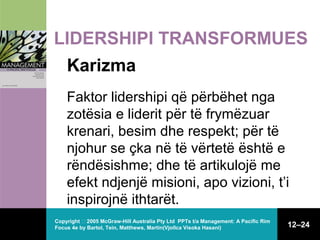 LIDERSHIPI TRANSFORMUES
Karizma
Faktor lidershipi që përbëhet nga
zotësia e liderit për të frymëzuar
krenari, besim dhe respekt; për të
njohur se çka në të vërtetë është e
rëndësishme; dhe të artikulojë me
efekt ndjenjë misioni, apo vizioni, t’i
inspirojnë ithtarët.
Copyright  2005 McGraw-Hill Australia Pty Ltd PPTs t/a Management: A Pacific Rim
Focus 4e by Bartol, Tein, Matthews, Martin(Vjollca Visoka Hasani)

12–24

 