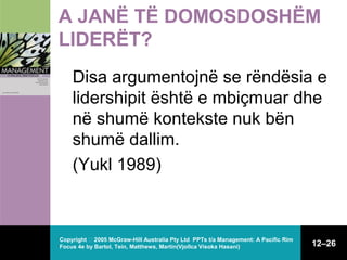 A JANË TË DOMOSDOSHËM
LIDERËT?
Disa argumentojnë se rëndësia e
lidershipit është e mbiçmuar dhe
në shumë kontekste nuk bën
shumë dallim.
(Yukl 1989)

Copyright  2005 McGraw-Hill Australia Pty Ltd PPTs t/a Management: A Pacific Rim
Focus 4e by Bartol, Tein, Matthews, Martin(Vjollca Visoka Hasani)

12–26

 