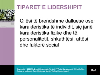 TIPARET E LIDERSHIPIT
Cilësi të brendshme dalluese ose
karakteristika të individit, siç janë
karakteristika fizike dhe të
personalitetit, shkathtësi, aftësi
dhe faktorë social

Copyright  2005 McGraw-Hill Australia Pty Ltd PPTs t/a Management: A Pacific Rim
Focus 4e by Bartol, Tein, Matthews, Martin(Vjollca Visoka Hasani)

12–9

 