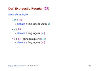 Def: Expressão Regular (ER)
Base de Indução

     • ∅ é ER
        ∗ denota a linguagem vazia: ∅

     • ε é ER
        ∗ denota a linguagem { ε }

     • x é ER (para qualquer x ∈ Σ)
        ∗ denota a linguagem { x }




Linguagens Formais e Autômatos - P. Blauth Menezes   100
 