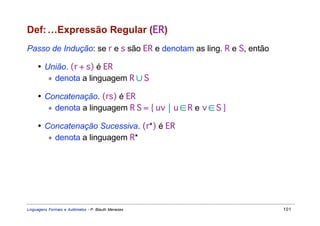 Def: …Expressão Regular (ER)
Passo de Indução: se r e s são ER e denotam as ling. R e S, então

     • União. (r + s) é ER
        ∗ denota a linguagem R ∪ S

     • Concatenação. (rs) é ER
        ∗ denota a linguagem R S = { uv  u ∈ R e v ∈ S }

     • Concatenação Sucessiva. (r*) é ER
        ∗ denota a linguagem R*




Linguagens Formais e Autômatos - P. Blauth Menezes                  101
 