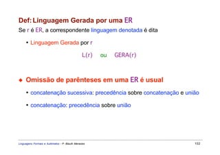 Def: Linguagem Gerada por uma ER
Se r é ER, a correspondente linguagem denotada é dita

     • Linguagem Gerada por r

                                                L(r)   ou   GERA(r)



◆    Omissão de parênteses em uma ER é usual
     • concatenação sucessiva: precedência sobre concatenação e união

     • concatenação: precedência sobre união




Linguagens Formais e Autômatos - P. Blauth Menezes                    102
 