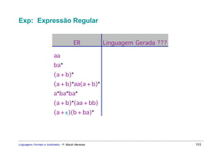 Exp: Expressão Regular


                                         ER          Linguagem Gerada ???

                          aa
                          ba*
                          (a + b)*
                          (a + b)*aa(a + b)*
                          a*ba*ba*
                          (a + b)*(aa + bb)
                          (a + ε)(b + ba)*




Linguagens Formais e Autômatos - P. Blauth Menezes                          103
 