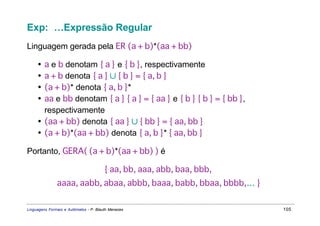 Exp: …Expressão Regular
Linguagem gerada pela ER (a + b)*(aa + bb)

     • a e b denotam { a } e { b }, respectivamente
     • a + b denota { a } ∪ { b } = { a, b }
     • (a + b)* denota { a, b }*
     • aa e bb denotam { a } { a } = { aa } e { b } { b } = { bb },
       respectivamente
     • (aa + bb) denota { aa } ∪ { bb } = { aa, bb }
     • (a + b)*(aa + bb) denota { a, b }* { aa, bb }

Portanto, GERA( (a + b)*(aa + bb) ) é

                                        { aa, bb, aaa, abb, baa, bbb,
               aaaa, aabb, abaa, abbb, baaa, babb, bbaa, bbbb,… }


Linguagens Formais e Autômatos - P. Blauth Menezes                      105
 