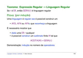 Teorema: Expressão Regular → Linguagem Regular
Se r é ER, então GERA(r) é linguagem regular

Prova: (por indução)
Uma linguagem é regular sse é possível construir um

     • AFD, AFN ou AFNε que reconheça a linguagem

É necessário mostrar que

     • dada uma ER r qualquer
     • é possível construir um autômato finito M tal que

                                              ACEITA(M) = GERA(r)

Demonstração: indução no número de operadores


Linguagens Formais e Autômatos - P. Blauth Menezes                  106
 