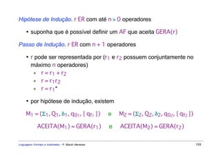 Hipótese de Indução. r ER com até n > 0 operadores

     • suponha que é possível definir um AF que aceita GERA(r)

Passo de Indução. r ER com n + 1 operadores

     • r pode ser representada por (r1 e r2 possuem conjuntamente no
       máximo n operadores)
        ∗ r = r1 + r2
        ∗ r = r1r2
        ∗ r = r1*

     • por hipótese de indução, existem

     M1 = (Σ1, Q1, δ1, q01, { qf1 })                 e   M2 = (Σ2, Q2, δ2, q02, { qf2 })

             ACEITA(M1) = GERA(r1)                   e   ACEITA(M2) = GERA(r2)


Linguagens Formais e Autômatos - P. Blauth Menezes                                         109
 