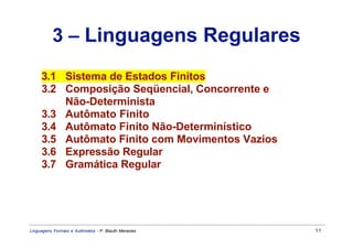 3 – Linguagens Regulares
     3.1 Sistema de Estados Finitos
     3.2 Composição Seqüencial, Concorrente e
         Não-Determinista
     3.3 Autômato Finito
     3.4 Autômato Finito Não-Determinístico
     3.5 Autômato Finito com Movimentos Vazios
     3.6 Expressão Regular
     3.7 Gramática Regular




Linguagens Formais e Autômatos - P. Blauth Menezes   11
 