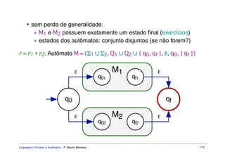 • sem perda de generalidade:
        ∗ M1 e M2 possuem exatamente um estado final (exercícios)
        ∗ estados dos autômatos: conjunto disjuntos (se não forem?)

r = r1 + r2. Autômato M = (Σ1 ∪ Σ2, Q1 ∪ Q2 ∪ { q0, qf }, δ, q0, { qf })


                                         ε                 M1         ε
                                                     q01        qf1


                                 q0                                       qf

                                         ε                 M2         ε
                                                     q02        qf2



Linguagens Formais e Autômatos - P. Blauth Menezes                             111
 