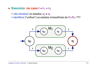 ◆    Exercício: no caso r = r1 + r2
     • não introduzir os estados q0 e qf
     • identificar ("unificar") os estados iniciais/finais de M1/M2 ???



                                         ε                 M1         ε
                                                     q01        qf1


                                 q0                                       qf

                                         ε                 M2         ε
                                                     q02        qf2



Linguagens Formais e Autômatos - P. Blauth Menezes                             113
 