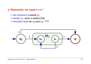 ◆    Exercício: no caso r = r1 *
     • não introduzir o estado qf
     • manter qf1 como o estado final
     • transição vazia de q0 para qf1 ???



                   ε
                                       ε                   M1             ε
                     q0                              q01        qf1           qf

                                                                      ε



Linguagens Formais e Autômatos - P. Blauth Menezes                                 114
 