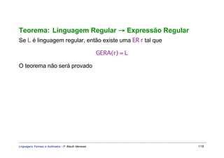 Teorema: Linguagem Regular → Expressão Regular
Se L é linguagem regular, então existe uma ER r tal que

                                                     GERA(r) = L

O teorema não será provado




Linguagens Formais e Autômatos - P. Blauth Menezes                 118
 