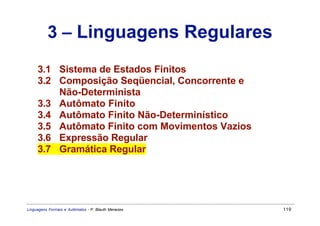 3 – Linguagens Regulares
     3.1 Sistema de Estados Finitos
     3.2 Composição Seqüencial, Concorrente e
         Não-Determinista
     3.3 Autômato Finito
     3.4 Autômato Finito Não-Determinístico
     3.5 Autômato Finito com Movimentos Vazios
     3.6 Expressão Regular
     3.7 Gramática Regular




Linguagens Formais e Autômatos - P. Blauth Menezes   119
 