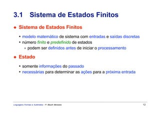3.1 Sistema de Estados Finitos
◆    Sistema de Estados Finitos
     • modelo matemático de sistema com entradas e saídas discretas
     • número finito e predefinido de estados
        ∗ podem ser definidos antes de iniciar o processamento

◆    Estado
     • somente informações do passado
     • necessárias para determinar as ações para a próxima entrada




Linguagens Formais e Autômatos - P. Blauth Menezes                    12
 