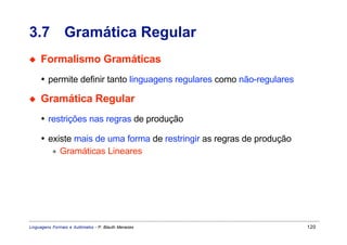 3.7 Gramática Regular
◆    Formalismo Gramáticas
     • permite definir tanto linguagens regulares como não-regulares

◆    Gramática Regular
     • restrições nas regras de produção

     • existe mais de uma forma de restringir as regras de produção
        ∗ Gramáticas Lineares




Linguagens Formais e Autômatos - P. Blauth Menezes                     120
 