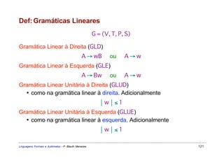 Def: Gramáticas Lineares
                                                     G = (V, T, P, S)

Gramática Linear à Direita (GLD)
                                              A → wB        ou    A→w
Gramática Linear à Esquerda (GLE)
                                              A → Bw        ou    A→w
Gramática Linear Unitária à Direita (GLUD)
  • como na gramática linear à direita. Adicionalmente
                                                        w≤1
Gramática Linear Unitária à Esquerda (GLUE)
  • como na gramática linear à esquerda. Adicionalmente
                                                        w≤1

Linguagens Formais e Autômatos - P. Blauth Menezes                      121
 