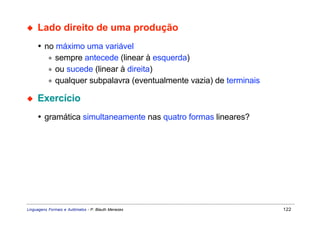 ◆    Lado direito de uma produção
     • no máximo uma variável
        ∗ sempre antecede (linear à esquerda)
        ∗ ou sucede (linear à direita)
        ∗ qualquer subpalavra (eventualmente vazia) de terminais

◆    Exercício
     • gramática simultaneamente nas quatro formas lineares?




Linguagens Formais e Autômatos - P. Blauth Menezes                 122
 
