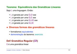 Teorema: Equivalência das Gramáticas Lineares
Seja L uma linguagem. Então:

     •   L é gerada por uma GLD sse
     •   L é gerada por uma GLE sse
     •   L é gerada por uma GLUD sse
     •   L é gerada por uma GLUE

◆    Diversas formas das gramáticas lineares
     • formalismos equivalentes
     • demonstração do teorema: exercício


Def: Gramática Regular (GR)
G é uma gramática linear

Linguagens Formais e Autômatos - P. Blauth Menezes   123
 