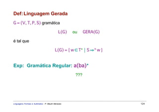 Def: Linguagem Gerada
G = (V, T, P, S) gramática

                                              L(G)   ou     GERA(G)

é tal que

                                           L(G) = { w ∈ T*  S ⇒+ w }


Exp: Gramática Regular: a(ba)*
                                                      ???




Linguagens Formais e Autômatos - P. Blauth Menezes                      124
 