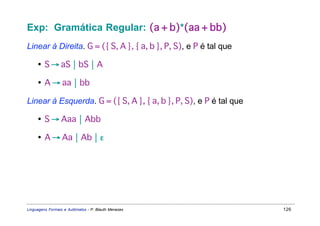 Exp: Gramática Regular: (a + b)*(aa + bb)
Linear à Direita. G = ({ S, A }, { a, b }, P, S), e P é tal que

     • S → aS  bS  A

     • A → aa  bb

Linear à Esquerda. G = ({ S, A }, { a, b }, P, S), e P é tal que

     • S → Aaa  Abb

     • A → Aa  Ab  ε




Linguagens Formais e Autômatos - P. Blauth Menezes                 126
 