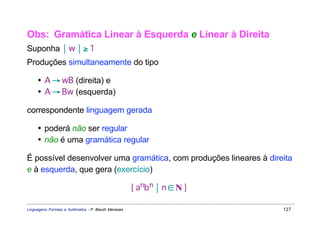 Obs: Gramática Linear à Esquerda e Linear à Direita
Suponha  w  ≥ 1
Produções simultaneamente do tipo

     • A → wB (direita) e
     • A → Bw (esquerda)

correspondente linguagem gerada

     • poderá não ser regular
     • não é uma gramática regular

É possível desenvolver uma gramática, com produções lineares à direita
e à esquerda, que gera (exercício)

                                                     { anbn  n ∈ N }

Linguagens Formais e Autômatos - P. Blauth Menezes                      127
 