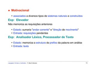 ◆    Motivacional
     • associados a diversos tipos de sistemas naturais e construídos
Exp: Elevador
Não memoriza as requisições anteriores

     • Estado: sumaria "andar corrente" e "direção de movimento"
     • Entrada: requisições pendentes
Exp: Analisador Léxico, Processador de Texto
     • Estado: memoriza a estrutura do prefixo da palavra em análise
     • Entrada: texto




Linguagens Formais e Autômatos - P. Blauth Menezes                      13
 