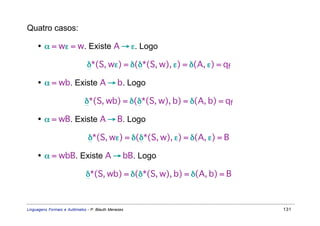 Quatro casos:

     • α = wε = w. Existe A → ε. Logo

                               δ*(S, wε) = δ(δ*(S, w), ε) = δ(A, ε) = qf

     • α = wb. Existe A → b. Logo

                              δ*(S, wb) = δ(δ*(S, w), b) = δ(A, b) = qf

     • α = wB. Existe A → B. Logo

                               δ*(S, wε) = δ(δ*(S, w), ε) = δ(A, ε) = B

     • α = wbB. Existe A → bB. Logo

                              δ*(S, wb) = δ(δ*(S, w), b) = δ(A, b) = B



Linguagens Formais e Autômatos - P. Blauth Menezes                         131
 