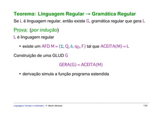 Teorema: Linguagem Regular → Gramática Regular
Se L é linguagem regular, então existe G, gramática regular que gera L

Prova: (por indução)
L é linguagem regular

     • existe um AFD M = (Σ, Q, δ, q0, F) tal que ACEITA(M) = L

Construição de uma GLUD G

                                              GERA(G) = ACEITA(M)

     • derivação simula a função programa estendida




Linguagens Formais e Autômatos - P. Blauth Menezes                   134
 