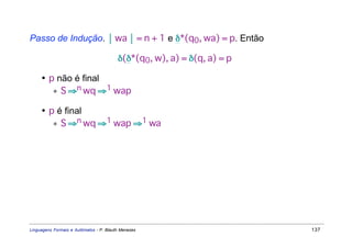Passo de Indução.  wa  = n + 1 e δ*(q0, wa) = p. Então

                                         δ(δ*(q0, w), a) = δ(q, a) = p

     • p não é final
        ∗ S ⇒n wq ⇒1 wap

     • p é final
        ∗ S ⇒n wq ⇒1 wap ⇒1 wa




Linguagens Formais e Autômatos - P. Blauth Menezes                       137
 