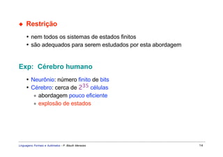 ◆    Restrição
     • nem todos os sistemas de estados finitos
     • são adequados para serem estudados por esta abordagem


Exp: Cérebro humano
     • Neurônio: número finito de bits
     • Cérebro: cerca de 235 células
        ∗ abordagem pouco eficiente
        ∗ explosão de estados




Linguagens Formais e Autômatos - P. Blauth Menezes             14
 