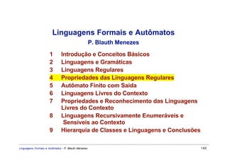 Linguagens Formais e Autômatos
                                                     P. Blauth Menezes

                      1       Introdução e Conceitos Básicos
                      2       Linguagens e Gramáticas
                      3       Linguagens Regulares
                      4       Propriedades das Linguagens Regulares
                      5       Autômato Finito com Saída
                      6       Linguagens Livres do Contexto
                      7       Propriedades e Reconhecimento das Linguagens
                              Livres do Contexto
                      8       Linguagens Recursivamente Enumeráveis e
                               Sensíveis ao Contexto
                      9       Hierarquia de Classes e Linguagens e Conclusões

Linguagens Formais e Autômatos - P. Blauth Menezes                              140
 