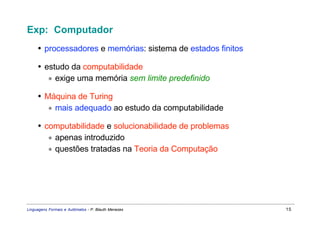 Exp: Computador
     • processadores e memórias: sistema de estados finitos

     • estudo da computabilidade
        ∗ exige uma memória sem limite predefinido

     • Máquina de Turing
        ∗ mais adequado ao estudo da computabilidade

     • computabilidade e solucionabilidade de problemas
        ∗ apenas introduzido
        ∗ questões tratadas na Teoria da Computação




Linguagens Formais e Autômatos - P. Blauth Menezes            15
 