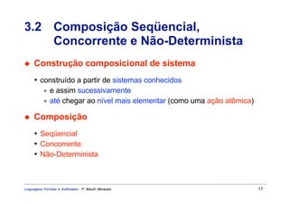 3.2 Composição Seqüencial,
    Concorrente e Não-Determinista
◆    Construção composicional de sistema
     • construído a partir de sistemas conhecidos
        ∗ e assim sucessivamente
        ∗ até chegar ao nível mais elementar (como uma ação atômica)

◆    Composição
     • Seqüencial
     • Concorrente
     • Não-Determinista



Linguagens Formais e Autômatos - P. Blauth Menezes                     17
 