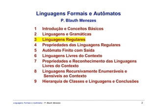 Linguagens Formais e Autômatos
                                                     P. Blauth Menezes

                      1       Introdução e Conceitos Básicos
                      2       Linguagens e Gramáticas
                      3       Linguagens Regulares
                      4       Propriedades das Linguagens Regulares
                      5       Autômato Finito com Saída
                      6       Linguagens Livres do Contexto
                      7       Propriedades e Reconhecimento das Linguagens
                              Livres do Contexto
                      8       Linguagens Recursivamente Enumeráveis e
                               Sensíveis ao Contexto
                      9       Hierarquia de Classes e Linguagens e Conclusões




Linguagens Formais e Autômatos - P. Blauth Menezes                              2
 