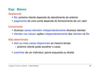 Exp: Banco
Seqüencial
  • fila: próximo cliente depende do atendimento do anterior
  • pagamento de uma conta depende do fornecimento de um valor

Concorrente
  • diversos caixas atendem independentemente diversos clientes
  • clientes nos caixas: ações independentemente dos clientes na fila

Não-determinista
  • dois ou mais caixas disponíveis ao mesmo tempo
     ∗ próximo cliente pode escolher o caixa

     • caminhar de um indivíduo: perna esquerda ou direita



Linguagens Formais e Autômatos - P. Blauth Menezes                      20
 