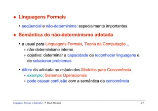 ◆    Linguagens Formais
     • seqüencial e não-determinimo: especialmente importantes

◆    Semântica do não-determinismo adotada
     • a usual para Linguagens Formais, Teoria da Computação...
        ∗ não-determinismo interno
        ∗ objetivo: determinar a capacidade de reconhecer linguagens e
          de solucionar problemas

     • difere da adotada no estudo dos Modelos para Concorrência
        ∗ exemplo: Sistemas Operacionais
        ∗ pode causar confusão com a semântica da concorrência




Linguagens Formais e Autômatos - P. Blauth Menezes                       21
 