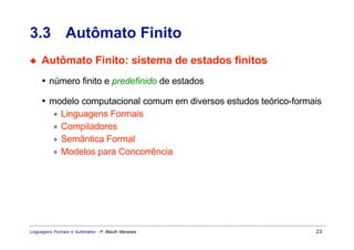 3.3 Autômato Finito
◆    Autômato Finito: sistema de estados finitos
     • número finito e predefinido de estados

     • modelo computacional comum em diversos estudos teórico-formais
        ∗ Linguagens Formais
        ∗ Compiladores
        ∗ Semântica Formal
        ∗ Modelos para Concorrência




Linguagens Formais e Autômatos - P. Blauth Menezes                 23
 