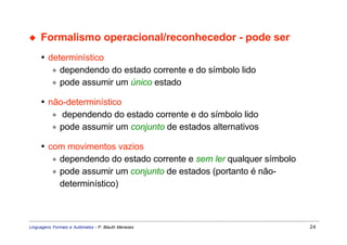 ◆    Formalismo operacional/reconhecedor - pode ser
     • determinístico
        ∗ dependendo do estado corrente e do símbolo lido
        ∗ pode assumir um único estado

     • não-determinístico
        ∗ dependendo do estado corrente e do símbolo lido
        ∗ pode assumir um conjunto de estados alternativos

     • com movimentos vazios
        ∗ dependendo do estado corrente e sem ler qualquer símbolo
        ∗ pode assumir um conjunto de estados (portanto é não-
          determinístico)



Linguagens Formais e Autômatos - P. Blauth Menezes                   24
 