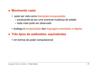 ◆    Movimento vazio
     • pode ser visto como transições encapsuladas
       ∗ excetuando-se por uma eventual mudança de estado
       ∗ nada mais pode ser observado

     • análogo à encapsulação das linguagens orientadas a objetos

◆    Três tipos de autômatos: equivalentes
     • em termos de poder computacional




Linguagens Formais e Autômatos - P. Blauth Menezes                  25
 
