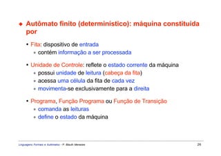 ◆    Autômato finito (determinístico): máquina constituída
     por
     • Fita: dispositivo de entrada
        ∗ contém informação a ser processada

     • Unidade de Controle: reflete o estado corrente da máquina
        ∗ possui unidade de leitura (cabeça da fita)
        ∗ acessa uma célula da fita de cada vez
        ∗ movimenta-se exclusivamente para a direita

     • Programa, Função Programa ou Função de Transição
        ∗ comanda as leituras
        ∗ define o estado da máquina




Linguagens Formais e Autômatos - P. Blauth Menezes                 26
 