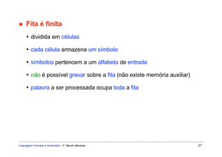 ◆    Fita é finita
     • dividida em células

     • cada célula armazena um símbolo

     • símbolos pertencem a um alfabeto de entrada

     • não é possível gravar sobre a fita (não existe memória auxiliar)

     • palavra a ser processada ocupa toda a fita




Linguagens Formais e Autômatos - P. Blauth Menezes                        27
 