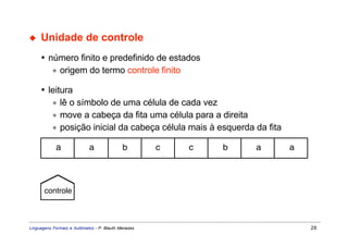 ◆    Unidade de controle
     • número finito e predefinido de estados
        ∗ origem do termo controle finito

     • leitura
        ∗ lê o símbolo de uma célula de cada vez
        ∗ move a cabeça da fita uma célula para a direita
        ∗ posição inicial da cabeça célula mais à esquerda da fita

            a               a               b        c   c   b   a   a




       controle



Linguagens Formais e Autômatos - P. Blauth Menezes                       28
 