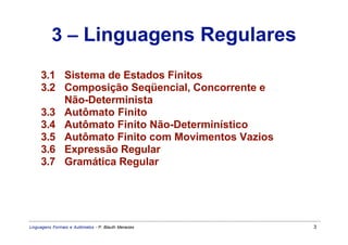3 – Linguagens Regulares
     3.1 Sistema de Estados Finitos
     3.2 Composição Seqüencial, Concorrente e
         Não-Determinista
     3.3 Autômato Finito
     3.4 Autômato Finito Não-Determinístico
     3.5 Autômato Finito com Movimentos Vazios
     3.6 Expressão Regular
     3.7 Gramática Regular




Linguagens Formais e Autômatos - P. Blauth Menezes   3
 